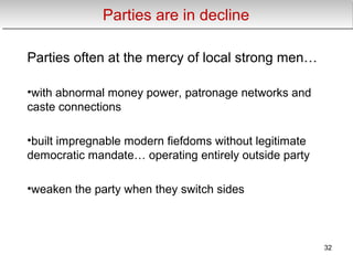 Parties are in declineParties are in decline
Parties often at the mercy of local strong men…
•with abnormal money power, patronage networks and
caste connections
•built impregnable modern fiefdoms without legitimate
democratic mandate… operating entirely outside party
•weaken the party when they switch sides
32
 