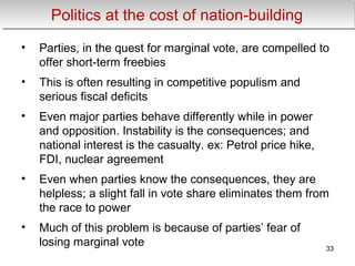 Politics at the cost of nation-buildingPolitics at the cost of nation-building
• Parties, in the quest for marginal vote, are compelled to
offer short-term freebies
• This is often resulting in competitive populism and
serious fiscal deficits
• Even major parties behave differently while in power
and opposition. Instability is the consequences; and
national interest is the casualty. ex: Petrol price hike,
FDI, nuclear agreement
• Even when parties know the consequences, they are
helpless; a slight fall in vote share eliminates them from
the race to power
• Much of this problem is because of parties’ fear of
losing marginal vote 33
 