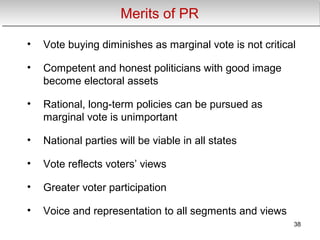 Merits of PRMerits of PR
• Vote buying diminishes as marginal vote is not critical
• Competent and honest politicians with good image
become electoral assets
• Rational, long-term policies can be pursued as
marginal vote is unimportant
• National parties will be viable in all states
• Vote reflects voters’ views
• Greater voter participation
• Voice and representation to all segments and views
38
 