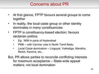 Concerns about PRConcerns about PR
• At first glance, FPTP favours several groups to come
together
• In reality, the local caste group or other identity
dominates in many constituencies
• FPTP is constituency-based election; favours
sectarian politics
• Eg: MIM in parts of Hyderabad
• PMK – with Vanniar vote in North Tamil Nadu
• Local Caste domination – Lingayat, Vokkaliga, Maratha,
Reddi, Kamma, etc..
But, PR allows parties to reconcile conflicting interests
for maximum acceptance – State-wide appeal
matters; not local domination
39
 