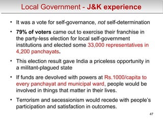 Local Government - J&K experienceLocal Government - J&K experience
• It was a vote for self-governance, not self-determination
• 79% of voters came out to exercise their franchise in
the party-less election for local self-government
institutions and elected some 33,000 representatives in
4,200 panchayats.
• This election result gave India a priceless opportunity in
a militant-plagued state
• If funds are devolved with powers at Rs.1000/capita to
every panchayat and municipal ward, people would be
involved in things that matter in their lives.
• Terrorism and secessionism would recede with people’s
participation and satisfaction in outcomes.
47
 