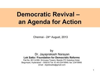 Democratic Revival –
an Agenda for Action
by
Dr. Jayaprakash Narayan
Lok Satta / Foundation for Democratic Reforms
Flat No. 801 & 806, Srinivasa Towers, Beside ITC Kakatiya Hotel,
Begumpet, Hyderabad – 500016 Tel: 91-40-23419949; fax: 23419948
email: drjploksatta@gmail.com
1
Chennai - 24th
August, 2013
 