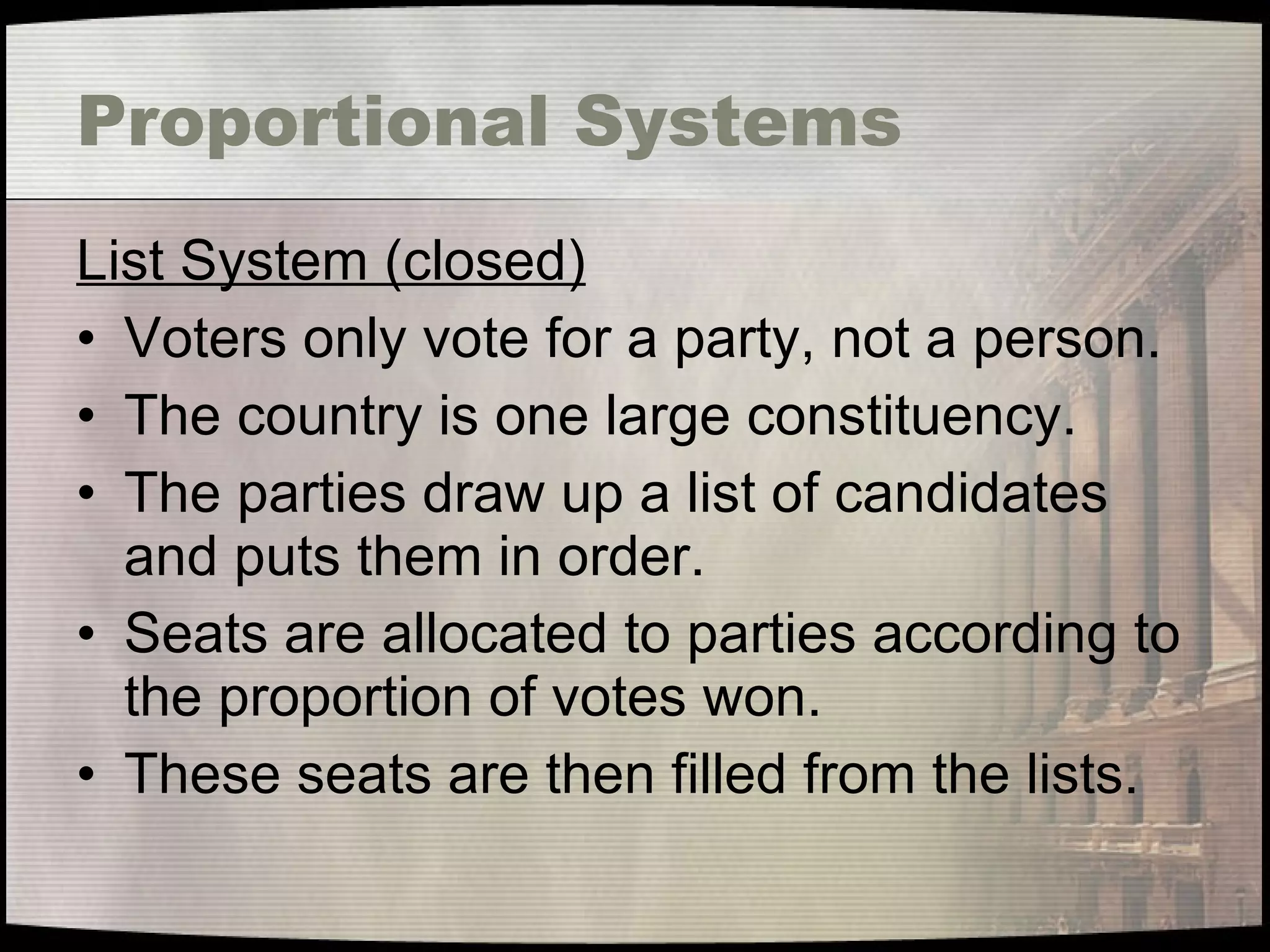 Proportional Systems List System (closed) Voters only vote for a party, not a person. The country is one large constituency. The parties draw up a list of candidates and puts them in order. Seats are allocated to parties according to the proportion of votes won. These seats are then filled from the lists. 