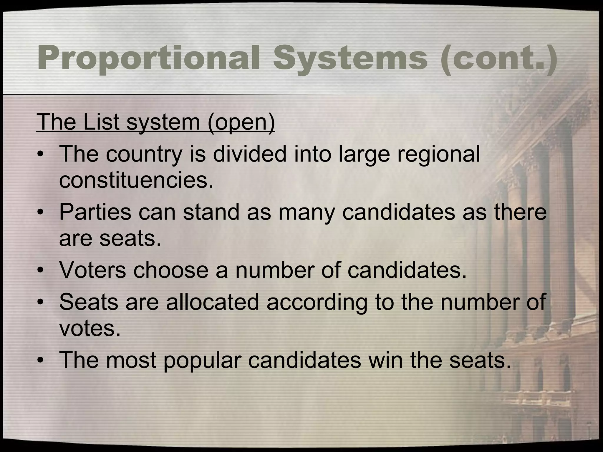 Proportional Systems (cont.) The List system (open) The country is divided into large regional constituencies. Parties can stand as many candidates as there are seats. Voters choose a number of candidates. Seats are allocated according to the number of votes. The most popular candidates win the seats. 