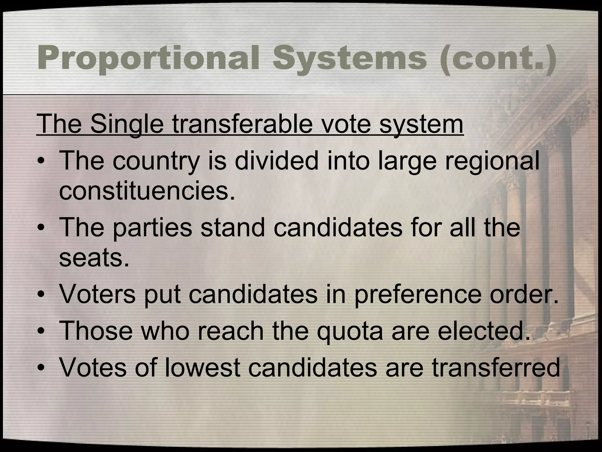 Proportional Systems (cont.) The Single transferable vote system The country is divided into large regional constituencies. The parties stand candidates for all the seats. Voters put candidates in preference order. Those who reach the quota are elected. Votes of lowest candidates are transferred 
