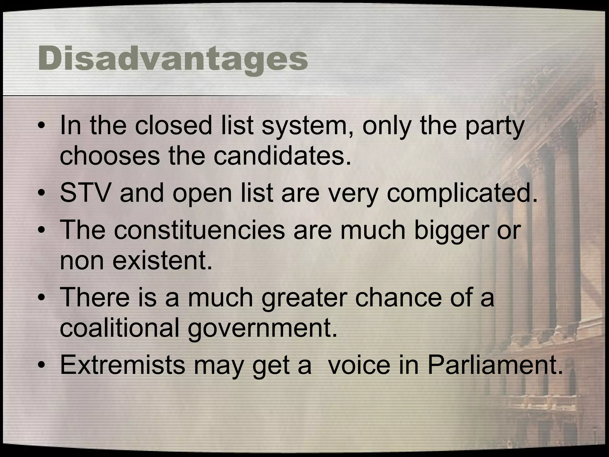 Disadvantages In the closed list system, only the party chooses the candidates. STV and open list are very complicated. The constituencies are much bigger or non existent. There is a much greater chance of a coalitional government. Extremists may get a  voice in Parliament. 