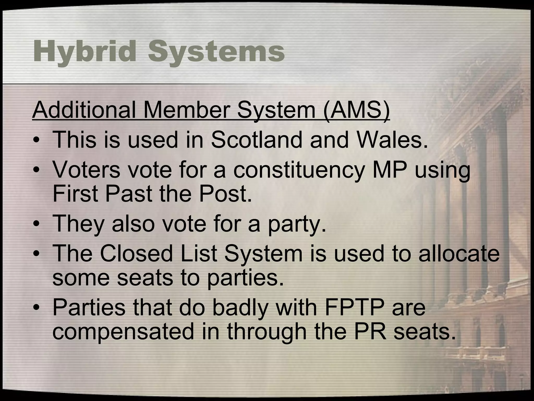 Hybrid Systems Additional Member System (AMS) This is used in Scotland and Wales. Voters vote for a constituency MP using First Past the Post. They also vote for a party. The Closed List System is used to allocate some seats to parties. Parties that do badly with FPTP are compensated in through the PR seats. 