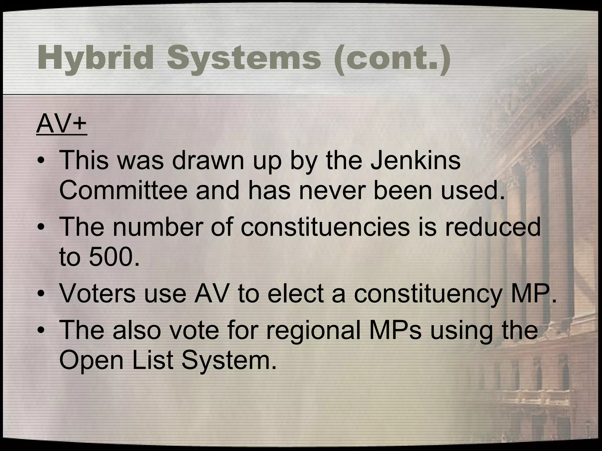 Hybrid Systems (cont.) AV+ This was drawn up by the Jenkins Committee and has never been used. The number of constituencies is reduced to 500. Voters use AV to elect a constituency MP. The also vote for regional MPs using the Open List System. 