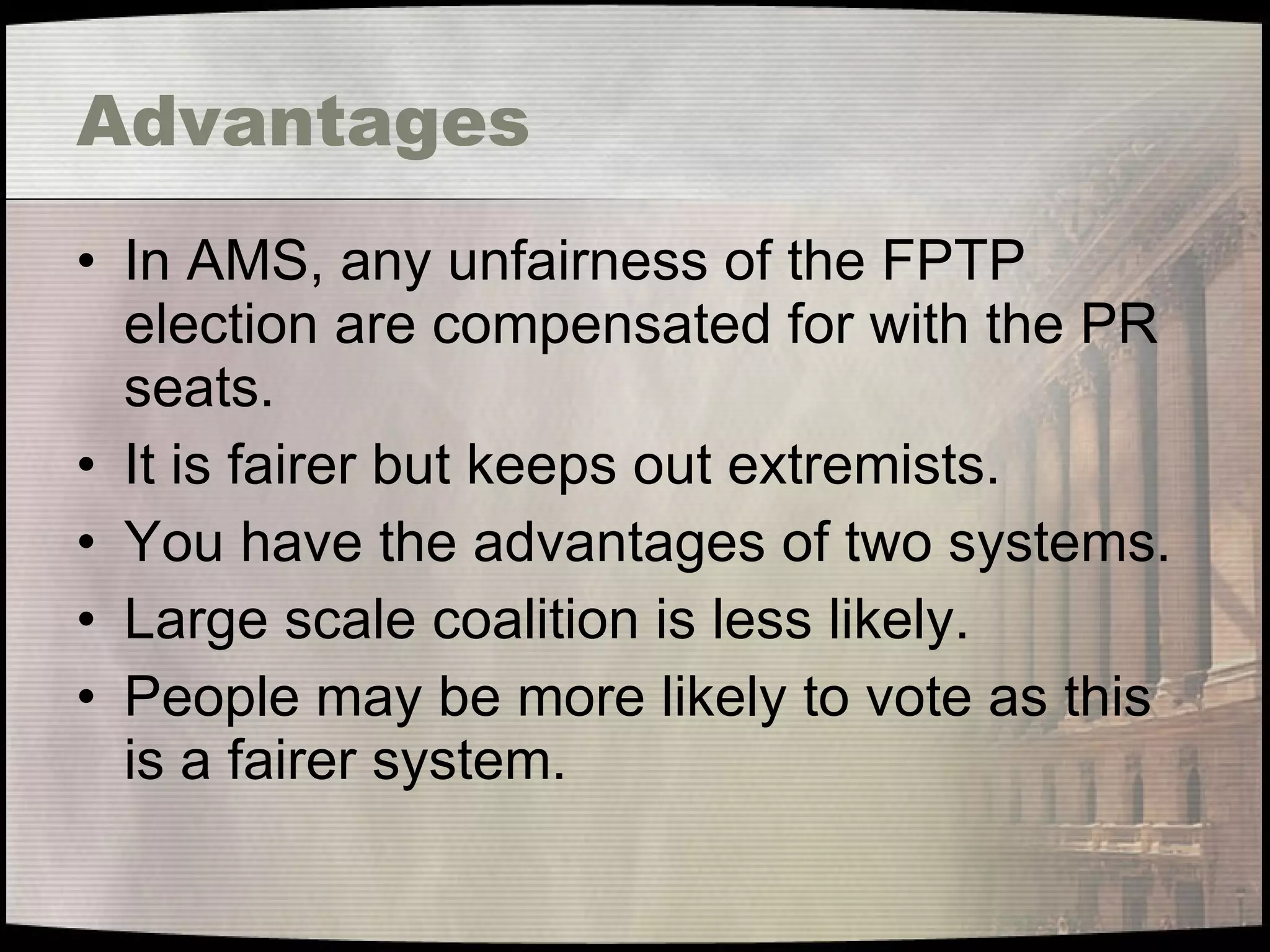 Advantages In AMS, any unfairness of the FPTP election are compensated for with the PR seats. It is fairer but keeps out extremists. You have the advantages of two systems. Large scale coalition is less likely. People may be more likely to vote as this is a fairer system. 