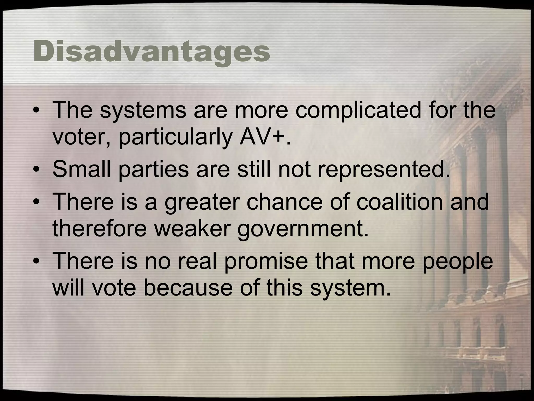 Disadvantages The systems are more complicated for the voter, particularly AV+. Small parties are still not represented. There is a greater chance of coalition and therefore weaker government. There is no real promise that more people will vote because of this system. 