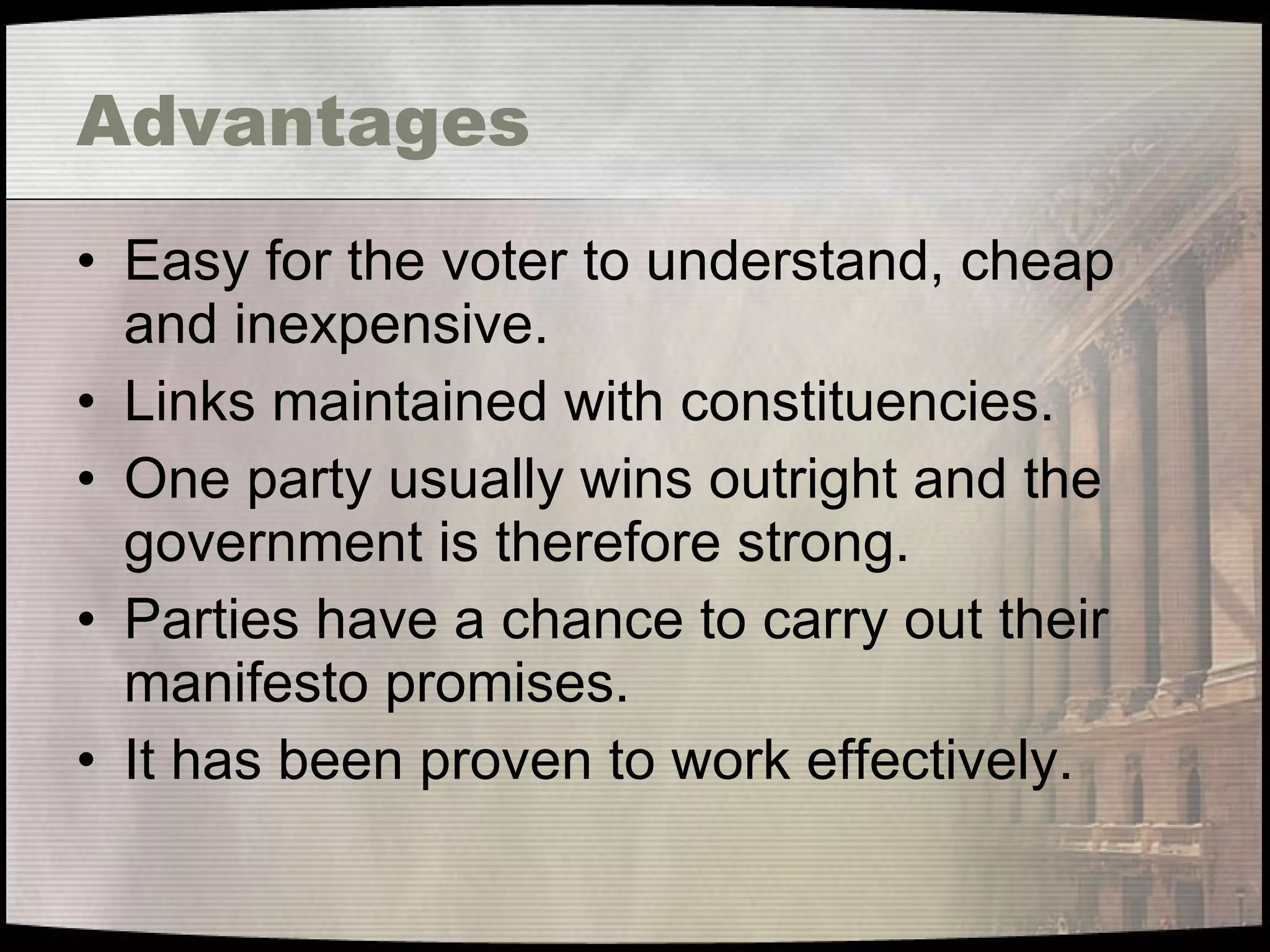 Advantages Easy for the voter to understand, cheap and inexpensive. Links maintained with constituencies. One party usually wins outright and the government is therefore strong. Parties have a chance to carry out their manifesto promises. It has been proven to work effectively. 