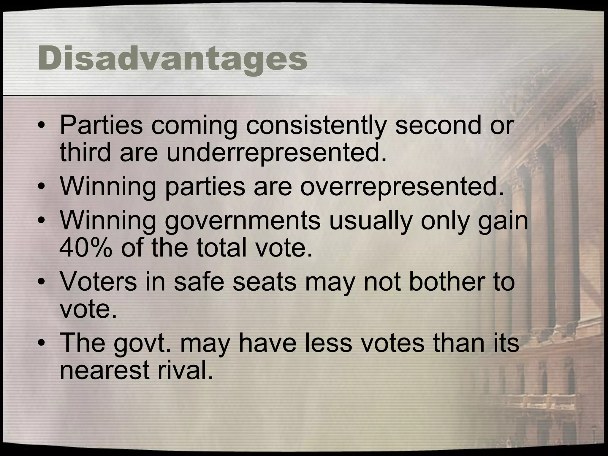 Disadvantages Parties coming consistently second or third are underrepresented. Winning parties are overrepresented. Winning governments usually only gain 40% of the total vote. Voters in safe seats may not bother to vote. The govt. may have less votes than its nearest rival. 