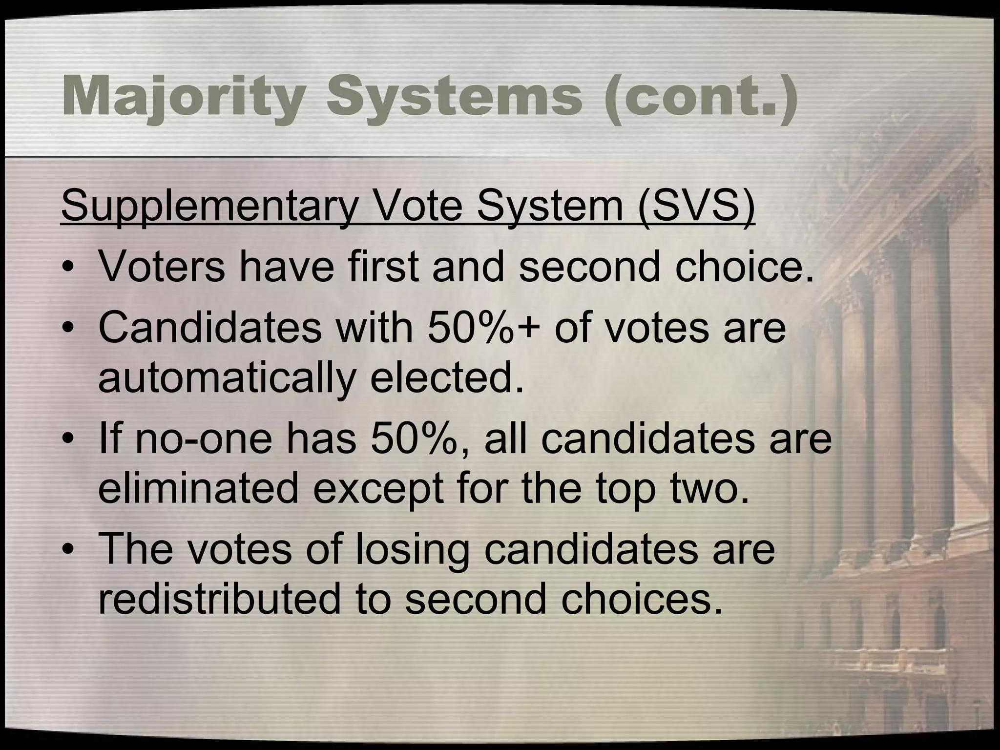 Majority Systems (cont.) Supplementary Vote System (SVS) Voters have first and second choice. Candidates with 50%+ of votes are automatically elected. If no-one has 50%, all candidates are eliminated except for the top two. The votes of losing candidates are redistributed to second choices. 
