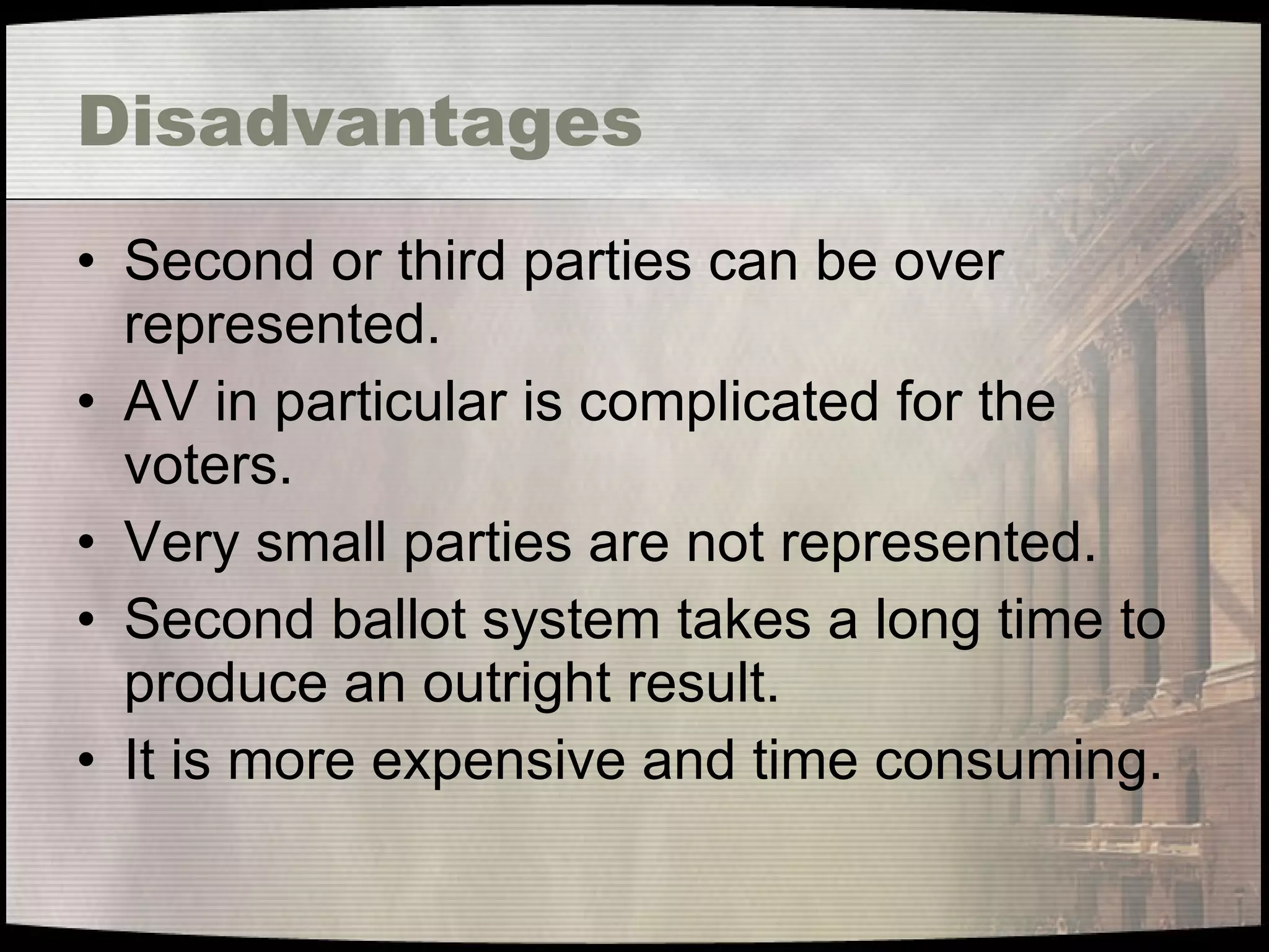 Disadvantages Second or third parties can be over represented. AV in particular is complicated for the voters. Very small parties are not represented. Second ballot system takes a long time to produce an outright result. It is more expensive and time consuming. 