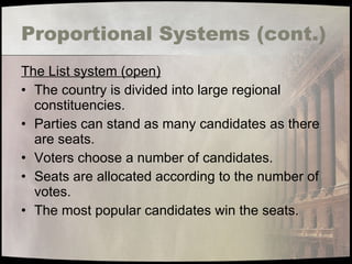 Proportional Systems (cont.) The List system (open) The country is divided into large regional constituencies. Parties can stand as many candidates as there are seats. Voters choose a number of candidates. Seats are allocated according to the number of votes. The most popular candidates win the seats. 
