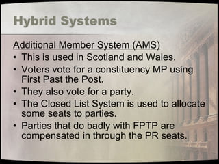 Hybrid Systems Additional Member System (AMS) This is used in Scotland and Wales. Voters vote for a constituency MP using First Past the Post. They also vote for a party. The Closed List System is used to allocate some seats to parties. Parties that do badly with FPTP are compensated in through the PR seats. 