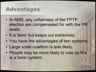 Advantages In AMS, any unfairness of the FPTP election are compensated for with the PR seats. It is fairer but keeps out extremists. You have the advantages of two systems. Large scale coalition is less likely. People may be more likely to vote as this is a fairer system. 