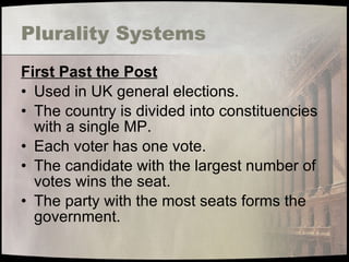 Plurality Systems First Past the Post Used in UK general elections. The country is divided into constituencies with a single MP. Each voter has one vote. The candidate with the largest number of votes wins the seat. The party with the most seats forms the government. 