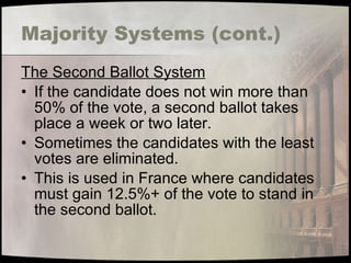 Majority Systems (cont.) The Second Ballot System If the candidate does not win more than 50% of the vote, a second ballot takes place a week or two later. Sometimes the candidates with the least votes are eliminated. This is used in France where candidates must gain 12.5%+ of the vote to stand in the second ballot. 