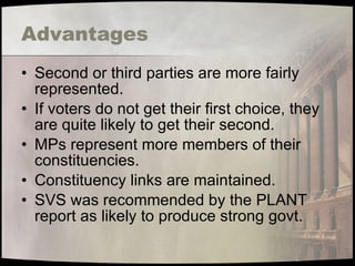 Advantages Second or third parties are more fairly represented. If voters do not get their first choice, they are quite likely to get their second. MPs represent more members of their constituencies. Constituency links are maintained. SVS was recommended by the PLANT report as likely to produce strong govt. 