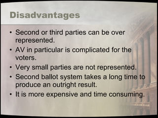 Disadvantages Second or third parties can be over represented. AV in particular is complicated for the voters. Very small parties are not represented. Second ballot system takes a long time to produce an outright result. It is more expensive and time consuming. 