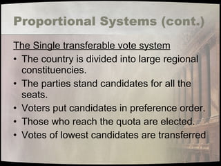 Proportional Systems (cont.) The Single transferable vote system The country is divided into large regional constituencies. The parties stand candidates for all the seats. Voters put candidates in preference order. Those who reach the quota are elected. Votes of lowest candidates are transferred 