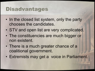 Disadvantages In the closed list system, only the party chooses the candidates. STV and open list are very complicated. The constituencies are much bigger or non existent. There is a much greater chance of a coalitional government. Extremists may get a  voice in Parliament. 