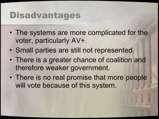 Disadvantages The systems are more complicated for the voter, particularly AV+. Small parties are still not represented. There is a greater chance of coalition and therefore weaker government. There is no real promise that more people will vote because of this system. 