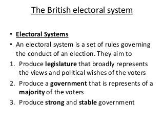 The British electoral system
• Electoral Systems
• An electoral system is a set of rules governing
the conduct of an election. They aim to
1. Produce legislature that broadly represents
the views and political wishes of the voters
2. Produce a government that is represents of a
majority of the voters
3. Produce strong and stable government
 