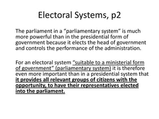 Electoral Systems, p2
The parliament in a “parliamentary system” is much
more powerful than in the presidential form of
government because it elects the head of government
and controls the performance of the administration.
For an electoral system “suitable to a ministerial form
of government” (parliamentary system) it is therefore
even more important than in a presidential system that
it provides all relevant groups of citizens with the
opportunity, to have their representatives elected
into the parliament.
 