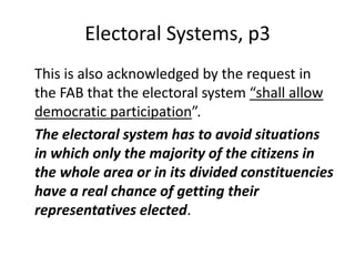 Electoral Systems, p3
This is also acknowledged by the request in
the FAB that the electoral system “shall allow
democratic participation”.
The electoral system has to avoid situations
in which only the majority of the citizens in
the whole area or in its divided constituencies
have a real chance of getting their
representatives elected.
 