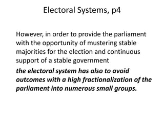 Electoral Systems, p4
However, in order to provide the parliament
with the opportunity of mustering stable
majorities for the election and continuous
support of a stable government
the electoral system has also to avoid
outcomes with a high fractionalization of the
parliament into numerous small groups.
 