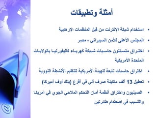 ‫وتطبيقات‬ ‫أمثلة‬
•‫المنظمات‬ ‫قبل‬ ‫م‬ ‫اإلنترنت‬ ‫شبكة‬ ‫استخدام‬‫اإلرهابية‬
•‫المجلس‬‫األعلى‬‫لألم‬‫السيبراني‬–‫مصر‬
•‫اار‬‫ا‬‫اخت‬‫ا‬‫ق‬‫االلو‬‫ا‬‫متس‬‫اابات‬‫ا‬‫حاس‬‫اابكة‬‫ا‬‫ش‬‫اااء‬‫ا‬‫كهرب‬‫ااا‬‫ا‬‫كاليفورني‬‫بالوال‬‫ااات‬‫ا‬‫ي‬
‫المتحدة‬‫األمريكية‬
•‫اختراق‬‫حاسبات‬‫تابعة‬‫للهيئة‬‫األمريكية‬‫لتنظيم‬‫األنشطة‬‫ا‬‫لنووية‬
•‫ت‬‫عطيل‬13‫أفرع‬ ‫في‬ ‫آلي‬ ‫صرف‬ ‫ماكينة‬ ‫ألف‬(‫أميركا‬ ‫أوف‬ ‫بنك‬)
•‫و‬ ‫الصينيو‬‫اختراق‬‫المالحي‬ ‫التحكم‬ ‫أما‬ ‫أنظمة‬‫الجوي‬‫أمر‬ ‫في‬‫يكاا‬
‫طائرتي‬ ‫اصطدام‬ ‫في‬ ‫والتسبب‬
•.
 