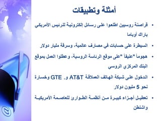 ‫وتطبيقات‬ ‫أمثلة‬
•‫قراصنة‬‫روسيي‬‫اطلعاوا‬‫علاى‬‫رساائل‬‫إلكترونياة‬‫للارئيس‬‫األ‬‫مريكاي‬
‫باراك‬‫أوباما‬
•‫السيطرة‬‫على‬‫حسابات‬‫في‬‫مصارف‬‫عالمية‬،‫وسرقة‬‫مليار‬‫دوال‬‫ر‬
•‫هجوما‬"‫عنيفا‬"‫على‬‫موقع‬‫الرئاسة‬‫الروسية‬،‫وعطلوا‬‫العمل‬‫بموق‬‫ع‬
‫البنك‬‫المركزي‬‫الروسي‬
•‫العمالقاة‬ ‫الهااتف‬ ‫شابكة‬ ‫علاى‬ ‫الادخول‬AT&T‫و‬GTE .‫وخساارة‬
‫نحو‬5‫دوالر‬ ‫مليو‬
•‫ااة‬‫ا‬‫األمريكي‬ ‫اامة‬‫ا‬‫للعاص‬ ‫ااوار‬‫ا‬‫الط‬ ‫ااة‬‫ا‬‫أنظم‬ ‫اا‬‫ا‬‫م‬ ‫اارة‬‫ا‬‫كبي‬ ‫اازاء‬‫ا‬‫أج‬ ‫اال‬‫ا‬‫تعطي‬
‫واشنط‬
 