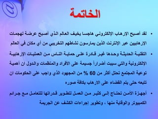 ‫الخاتمة‬
•‫لهجماا‬ ‫عرضاة‬ ‫أصابح‬ ‫الاذي‬ ‫العاالم‬ ‫يخياف‬ ‫هاجساا‬ ‫اإللكتروناي‬ ‫اإلرهااب‬ ‫أصابح‬ ‫لقد‬‫ت‬
‫ف‬ ‫مكا‬ ‫أي‬ ‫م‬ ‫التخريبي‬ ‫نشاطهم‬ ‫يمارسو‬ ‫الذي‬ ‫اإلنترنت‬ ‫عبر‬ ‫اإلرهابيي‬‫ي‬‫العالم‬
•‫اإلرهابيااة‬ ‫العمليااات‬ ‫ماا‬ ‫الناااس‬ ‫حمايااة‬ ‫علااى‬ ‫قااادرة‬ ‫غياار‬ ‫وحاادها‬ ‫الحديثااة‬ ‫التقنيااة‬
‫والمنظمات‬ ‫األفراد‬ ‫على‬ ‫جسيمة‬ ‫أضرارا‬ ‫سببت‬ ‫والتي‬ ‫اإللكترونية‬‫والادول‬‫ا‬‫أهمياة‬
‫م‬ ‫أكثر‬ ‫تحتل‬ ‫المجتمع‬ ‫توعية‬60%‫ا‬ ‫الحكومات‬ ‫على‬ ‫واجب‬ ‫الذي‬ ‫المجهود‬ ‫م‬
‫صوره‬ ‫بكافة‬ ‫االرهاب‬ ‫على‬ ‫القضاء‬ ‫يتم‬ ‫حتى‬ ‫تتبعه‬
•‫اازة‬‫ا‬‫أجه‬‫اارائم‬‫ا‬‫ج‬ ‫ااع‬‫ا‬‫م‬ ‫اال‬‫ا‬‫للتعام‬ ‫اادراتها‬‫ا‬‫ق‬ ‫ااوير‬‫ا‬‫لتط‬ ‫اال‬‫ا‬‫العم‬ ‫اا‬‫ا‬‫م‬ ‫اار‬‫ا‬‫كثي‬ ‫ااى‬‫ا‬‫إل‬ ‫اااج‬‫ا‬‫تحت‬ ‫اا‬‫ا‬‫األم‬
‫الجريمة‬ ‫ع‬ ‫الكشف‬ ‫إجراءات‬ ‫وتطوير‬ ، ‫منها‬ ‫والوقاية‬ ‫الكمبيوتر‬
 