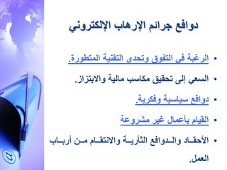 ‫جرائم‬ ‫دوافع‬‫اإلرهاب‬‫اإللكتروني‬
•‫الرغبة‬‫المتطورة‬ ‫التقنية‬ ‫وتحدي‬ ‫التفوق‬ ‫في‬.
•‫السعي‬‫واالبتزاز‬ ‫مالية‬ ‫مكاسب‬ ‫تحقيق‬ ‫إلى‬.
•‫دوافع‬‫وفكرية‬ ‫سياسية‬.
•‫القيام‬‫مشروعة‬ ‫غير‬ ‫بأعمال‬
•‫األحقااااد‬‫أربااااب‬ ‫مااا‬ ‫واالنتقاااام‬ ‫الثأرياااة‬ ‫والااادوافع‬
‫العمل‬.
 