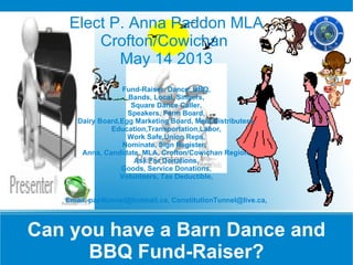 Elect P. Anna Paddon MLA
        Crofton/Cowichan
           May 14 2013
                   Fund-Raiser, Dance, BBQ,
                    Bands, Local, Singers,
                     Square Dance Caller,
                    Speakers, Farm Board,
      Dairy Board,Egg Marketing Board, Meat Distributers,
               Education,Transportation,Labor,
                    Work Safe,Union Reps,
                   Nominate, Sign Register,
       Anna, Candidate, MLA, Crofton/Cowichan Region,
                      Ask For Donations,
                  Goods, Service Donations,
                  Volunteers, Tax Deductible,


   Email, paz4tunnel@hotmail.ca, ConstitutionTunnel@live.ca,



Can you have a Barn Dance and
      BBQ Fund-Raiser?
 