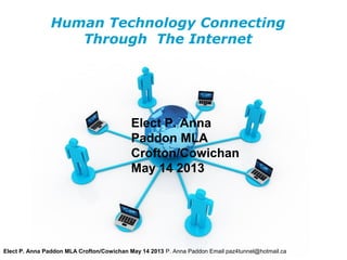 Human Technology Connecting
                   Through The Internet




                                           Elect P. Anna
                                           Paddon MLA
                                           Crofton/Cowichan
                                           May 14 2013




                                           Free Powerpoint Templates
Elect P. Anna Paddon MLA Crofton/Cowichan May 14 2013 P. Anna Paddon Email paz4tunnel@hotmail.ca   Page 1
 