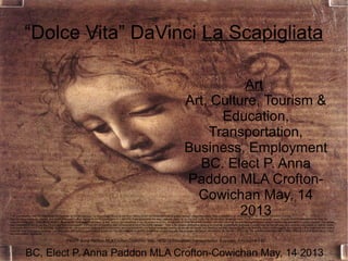 “Dolce Vita” DaVinci La Scapigliata

                                                                                                                                                                   Art
                                                                                                                                                        Art, Culture, Tourism &
                                                                                                                                                              Education,
                                                                                                                                                            Transportation,
                                                                                                                                                        Business, Employment
                                                                                                                                                          BC. Elect P. Anna
                                                                                                                                                        Paddon MLA Crofton-
                                                                                                                                                          Cowichan May, 14
                                                                                                                                                                  2013
This presentation uses the free image of Leonardo da Vinci's painting "La Scapigliata" found at the Web Gallery of Art via Wikipedia's list of public domain image resources. This presentation is released under the creative commons License:
You can copy, distribute, display, and modify this work — and derivative works based upon it — but only if you give credit the way I request, which is; for the text, none. For the modified graphics, none. For the original graphic, none. A quote from Wikimedia concerning the
original photograph; “ The official position taken by the Wikimedia Foundation is that "faithful reproductions of two-dimensional public domain works of art are public domain, and that claims to the contrary represent an assault on the very concept of a public domain". For details,
see Commons:When to use the PD-Art tag. This photographic reproduction is therefore also considered to be in the public domain.” This is my second attempt at creating an Impress presentation template. I looked high an low for clear and concise instructions on how to create
a template and couldn't find anything, so here are my instructions on creating this presentation, and consequently any similar template. I am by no means an expert, but I'm doing my best. Hopefully other will find this useful. Unfortunately the image is a little stretched and I didn't
have the time to correct it, however I am still happy with how the presentation tuned out. You are welcome to add to, streamline, correct and use this template and these instructions. R. Stacey – 4/12/2010 The software tools used were; Open Office 3.3.0 and Gimp 2.6.11. Now,
the instructions! Next slide!

                                                 Elect P. Anna Paddon MLA Crofton-Cowichan May, 14 2013-Education, Transportation, Business, Employment BC


             BC, Elect P. Anna Paddon MLA Crofton-Cowichan May, 14 2013
 