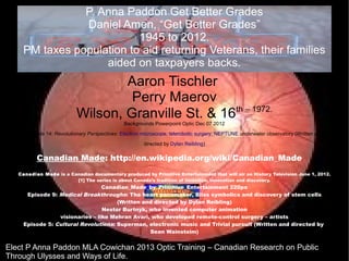 P. Anna Paddon Get Better Grades
               Daniel Amen, “Get Better Grades”
                          1945 to 2012.
    PM taxes population to aid returning Veterans, their families
                   aided on taxpayers backs.
                                   Aaron Tischler
                                    Perry Maerov
                                                      th – 1972.
                           Wilson, Granville St. & 16
                                               Backgrounds Powerpoint Optic Dec 07 2012
      Episode 14: Revolutionary Perspectives: Electron microscope, telerobotic surgery, NEPTUNE underwater observatory (Written and
                                                       directed by Dylan Reibling)

          Canadian Made: http://en.wikipedia.org/wiki/Canadian_Made
   Canadian Made is a Canadian documentary produced by Primitive Entertainment that will air on History Television June 1, 2012.
                        [1] The series is about Canada’s tradition of invention, innovation and discovery.
                                 Canadian_Made_by_Primitive_Entertainment 220px
      Episode 9: Medical Breakthroughs: The heart pacemaker, Bliss symbolics and discovery of stem cells
                                      (Written and directed by Dylan Reibling)
                                 Nestor Burtnyk, who invented computer animation
                 visionaries – like Mehran Avari, who developed remote-control surgery – artists
     Episode 5: Cultural Revolutions: Superman, electronic music and Trivial pursuit (Written and directed by
                                                 Sean Wainsteim)


Elect P Anna Paddon MLA Cowichan 2013 Optic Training – Canadian Research on Public
Through Ulysses and Ways of Life.
 