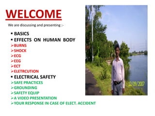 WELCOME
We are discussing and presenting :-

  BASICS
  EFFECTS ON HUMAN BODY
 BURNS
 SHOCK
 ECG
 EEG
 ECT
 ELETRCUTION
  ELECTRICAL SAFETY
 SAFE PRACTICES
 GROUNDING
 SAFETY EQUIP
 A VIDEO PRESENTATION
 YOUR RESPONSE IN CASE OF ELECT. ACCIDENT
 