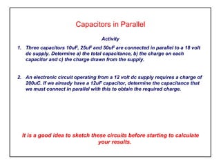Capacitors in Parallel
Activity
1. Three capacitors 10uF, 25uF and 50uF are connected in parallel to a 18 volt
dc supply. Determine a) the total capacitance, b) the charge on each
capacitor and c) the charge drawn from the supply.
2. An electronic circuit operating from a 12 volt dc supply requires a charge of
200uC. If we already have a 12uF capacitor, determine the capacitance that
we must connect in parallel with this to obtain the required charge.
It is a good idea to sketch these circuits before starting to calculate
your results.
 