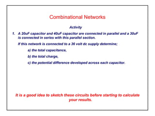 Combinational Networks
Activity
1. A 20uF capacitor and 40uF capacitor are connected in parallel and a 30uF
is connected in series with this parallel section.
If this network is connected to a 36 volt dc supply determine;
a) the total capacitance,
b) the total charge,
c) the potential difference developed across each capacitor.
It is a good idea to sketch these circuits before starting to calculate
your results.
 
