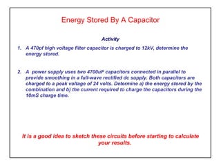Energy Stored By A Capacitor
Activity
1. A 470pf high voltage filter capacitor is charged to 12kV, determine the
energy stored.

2. A power supply uses two 4700uF capacitors connected in parallel to
provide smoothing in a full-wave rectified dc supply. Both capacitors are
charged to a peak voltage of 24 volts. Determine a) the energy stored by the
combination and b) the current required to charge the capacitors during the
10mS charge time.

It is a good idea to sketch these circuits before starting to calculate
your results.

 
