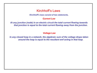 Kirchhoff’s Laws
Kirchhoff’s laws consist of two statements,
Current Law
At any junction (node) in an electric circuit the total current flowing towards
that junction is equal to the total current flowing away from the junction.
Voltage Law
In any closed loop in a network, the algebraic sum of the voltage drops taken
around the loop is equal to the resultant emf acting in that loop.
 