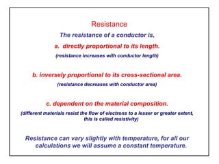 Resistance
The resistance of a conductor is,
a. directly proportional to its length.
(resistance increases with conductor length)
b. inversely proportional to its cross-sectional area.
(resistance decreases with conductor area)
c. dependent on the material composition.
(different materials resist the flow of electrons to a lesser or greater extent,
this is called resistivity)
Resistance can vary slightly with temperature, for all our
calculations we will assume a constant temperature.
 