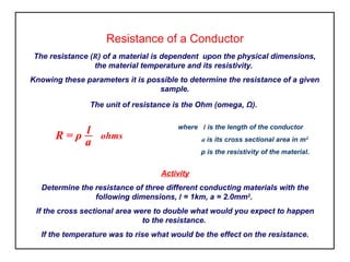 Resistance of a Conductor
The resistance (R) of a material is dependent upon the physical dimensions,
the material temperature and its resistivity.
Knowing these parameters it is possible to determine the resistance of a given
sample.
The unit of resistance is the Ohm (omega, Ω).
where l is the length of the conductor
a is its cross sectional area in m2
ρ is the resistivity of the material.
Activity
Determine the resistance of three different conducting materials with the
following dimensions, l = 1km, a = 2.0mm2
.
If the cross sectional area were to double what would you expect to happen
to the resistance.
If the temperature was to rise what would be the effect on the resistance.
R = ρ l ohms
a
 