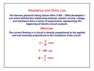 Resistance and Ohms Law
The German physicist Georg Simon Ohm (1789 – 1854) developed a
law which defined the relationship between electric current, voltage
and resistance from a series of experiments, representing the
beginning of electric circuit analysis.
Ohm’s Law
The current flowing in a circuit is directly proportional to the applied
emf and inversely proportional to the resistance of the circuit.
I =
V amps
R
R =
V ohms
I
V =IR volts
 