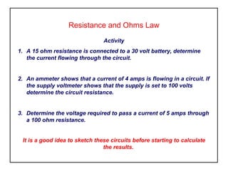 Resistance and Ohms Law
Activity
1. A 15 ohm resistance is connected to a 30 volt battery, determine
the current flowing through the circuit.
2. An ammeter shows that a current of 4 amps is flowing in a circuit. If
the supply voltmeter shows that the supply is set to 100 volts
determine the circuit resistance.
3. Determine the voltage required to pass a current of 5 amps through
a 100 ohm resistance.
It is a good idea to sketch these circuits before starting to calculate
the results.
 