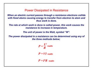 Power Dissipated in Resistance
When an electric current passes through a resistance electrons collide
with fixed atoms causing energy to transfer from electron to atom and
thus work is done.
The rate at which work is done is called power, this work causes the
resistance to increase in temperature.
The unit of power is the Watt, symbol “W”.
The power dissipated in a resistance can be determined using any of
the three methods below;
P =
V2
watts
R
P =VI watts
P =I2
R watts
 